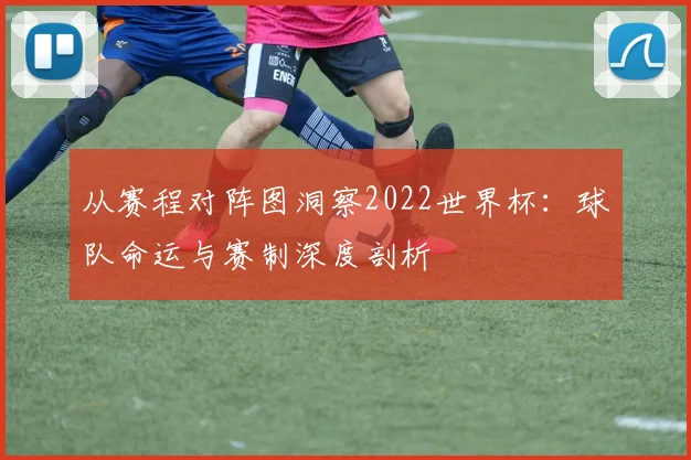 从赛程对阵图洞察2022世界杯：球队命运与赛制深度剖析