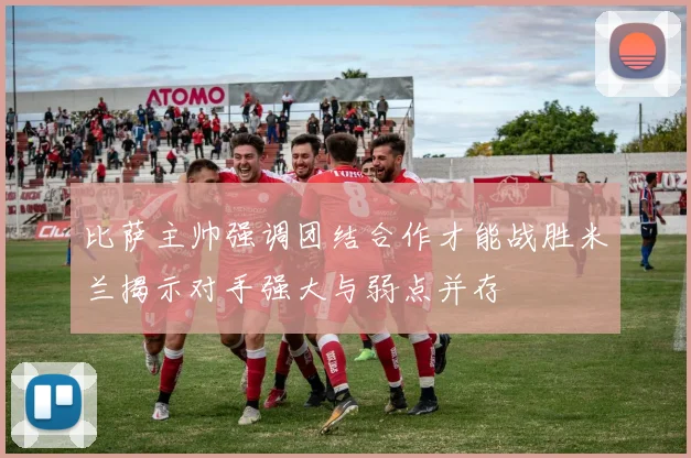 比萨主帅强调团结合作才能战胜米兰揭示对手强大与弱点并存