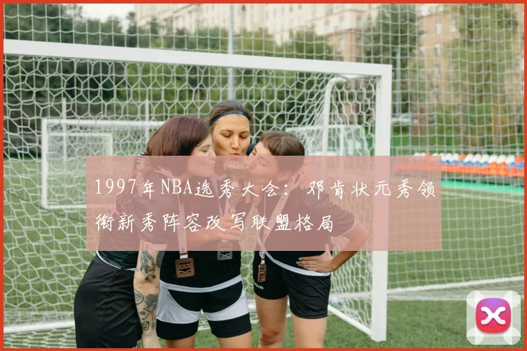 1997年NBA选秀大会：邓肯状元秀领衔新秀阵容改写联盟格局