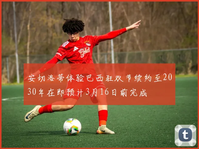 安切洛蒂体验巴西狂欢节续约至2030年在即预计3月16日前完成