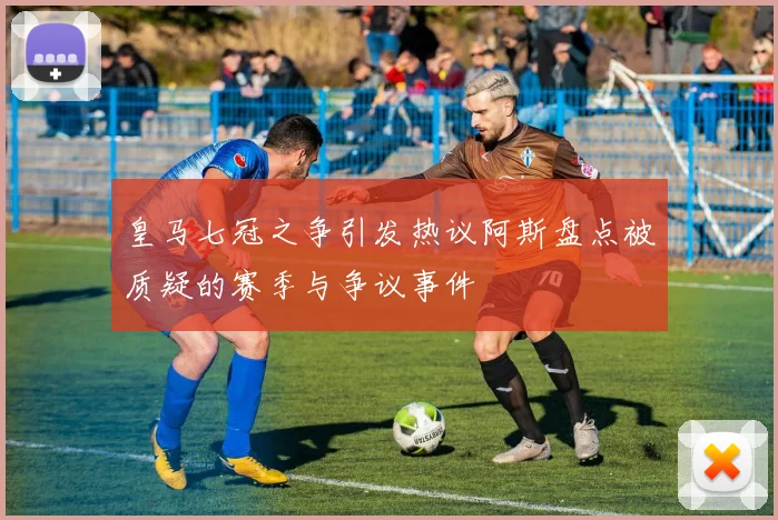 皇马七冠之争引发热议阿斯盘点被质疑的赛季与争议事件
