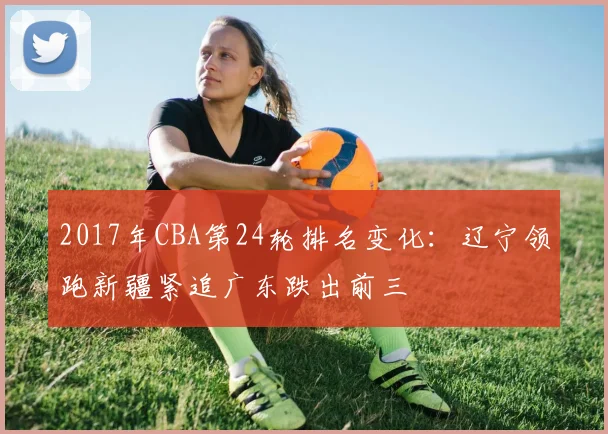 2017年CBA第24轮排名变化：辽宁领跑新疆紧追广东跌出前三