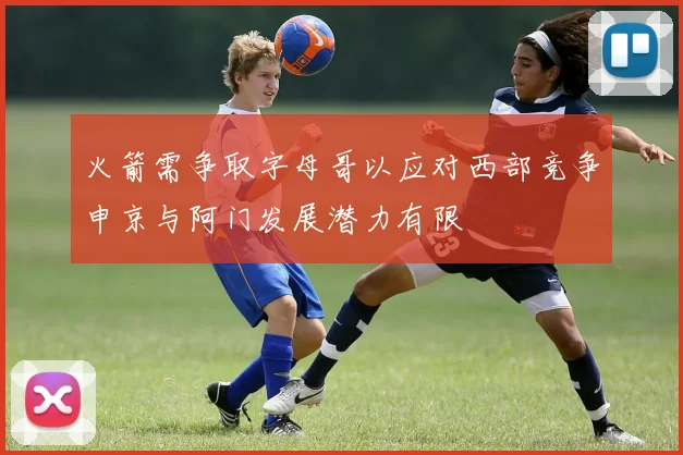 火箭需争取字母哥以应对西部竞争申京与阿门发展潜力有限