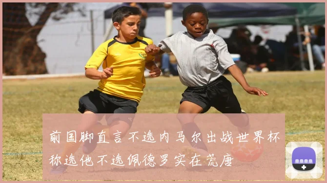 前国脚直言不选内马尔出战世界杯称选他不选佩德罗实在荒唐