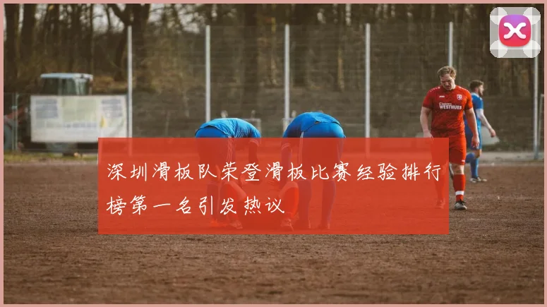 深圳滑板队荣登滑板比赛经验排行榜第一名引发热议