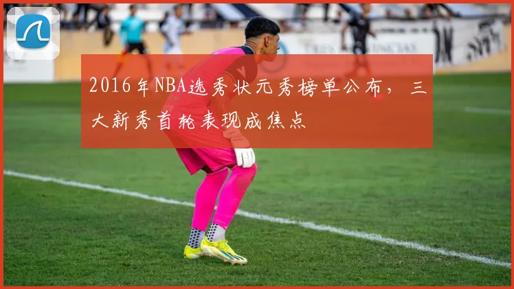 2016年NBA选秀状元秀榜单公布，三大新秀首轮表现成焦点